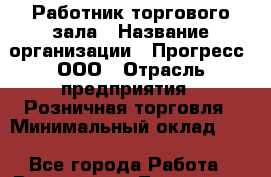 Работник торгового зала › Название организации ­ Прогресс, ООО › Отрасль предприятия ­ Розничная торговля › Минимальный оклад ­ 1 - Все города Работа » Вакансии   . Тыва респ.,Ак-Довурак г.